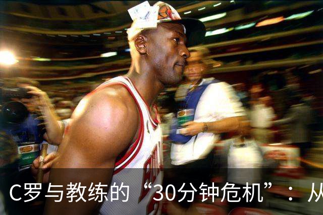 C罗与教练的“30分钟危机”：从场边热身到决裂大戏